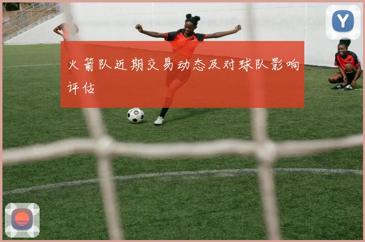 火箭队近期交易动态及对球队影响评估